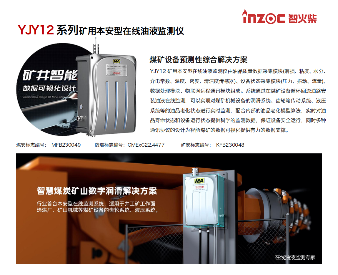 YJY12礦用本安型在線油液監測系統由油品質量數據采集模塊(磨損、粘度、水分、介電常數、溫度、密度、清潔度傳感器)、設備狀態采集模塊(壓力、振動、流量)、數據處理模塊、物聯網遠程通訊模塊組成。系統通過在煤礦設備循環回流油路安裝油液在線監測，可以實現對煤礦機械設備的潤滑系統、齒輪箱傳動系統、液壓系統等的油品老化狀態進行實時監測，配合內部的油品老化模型算法，實時對油品壽命狀態和設備運行狀態提供科學的監測數據，保證設備安全運行，同時多種通訊協議的設計為智能煤礦的數據可視化提供有力的數據支撐。