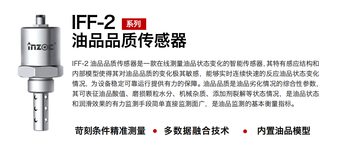 IFF-2油品品質(zhì)傳感器是一款在線測量油品狀態(tài)變化的智能傳感器，其特有感應(yīng)結(jié)構(gòu)和內(nèi)部模型使得其對油品品質(zhì)的變化極其敏感，能夠?qū)崟r連續(xù)快速的反應(yīng)油品狀態(tài)變化情況，為設(shè)備穩(wěn)定可靠運行提供有力的保障。油品品質(zhì)是油品劣化情況的綜合性參數(shù)，其可表征油品酸值、磨損顆粒水分、機械雜質(zhì)、添加劑裂解等狀態(tài)情況，是油品狀態(tài)和潤滑效果的有力監(jiān)測手段簡單直接監(jiān)測面廣，是油品監(jiān)測的基本衡量指標(biāo)。 行業(yè)：鋼鐵冶金/石油化工/能源電力/水泥建材/大型機械/煤炭采礦/地下挖掘等 油品：潤滑油/齒輪油/液壓油/透平油/渦輪機油等
