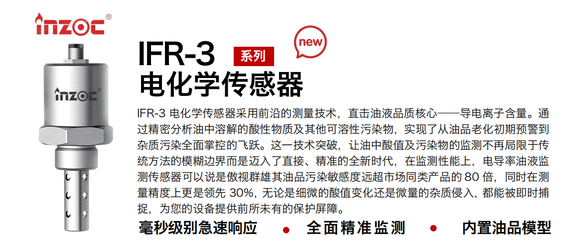 IFR-3電化學（電導、電阻率）傳感器采用前沿的測量技術，直擊油液品質核心——導電離子含量。通過精密分析油中溶解的酸性物質及其他可溶性污染物，實現了從油品老化初期預警到雜質污染全面掌控的飛躍。這一技術突破，讓油中酸值及污染物的監測不再局限于傳統方法的模糊邊界而是邁入了直接、精準的全新時代，在監測性能上，電導率油液監測傳感器可以說是傲視群雄其油品污染敏感度遠超市場同類產品的 80 倍，同時在測量精度上更是領先 30%，無論是細微的酸值變化還是微量的雜質侵入，都能被即時捕捉，為您的設備提供前所未有的保護屏障。 行業：鋼鐵冶金/石油化工/能源電力/水泥建材/大型機械/地下挖掘等 油品：齒輪油/液壓油/透平油/柴機油/絕緣油等