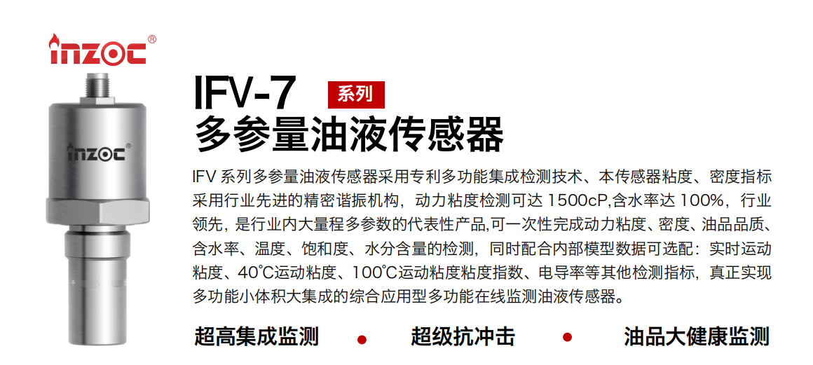 IFV 系列多參量油液傳感器采用專利多功能集成檢測技術、本傳感器粘度、密度指標采用行業(yè)先進的精密諧振機構，動力粘度檢測可達 1500cP,含水率達 100%，行業(yè)領先，是行業(yè)內大量程多參數的代表性產品,可一次性完成動力粘度、密度、油品品質、含水率、溫度、飽和度、水分含量的檢測，同時配合內部模型數據可選配：實時運動粘度、40℃運動粘度、100℃運動粘度粘度指數、電導率等其他檢測指標，真正實現多功能小體積大集成的綜合應用型多功能在線監(jiān)測油液傳感器。 行業(yè)：鋼鐵冶金/石油化工/能源電力/水泥建材/大型機械/地下挖掘等 油品：齒輪油/液壓油/透平油/柴機油/絕緣油等