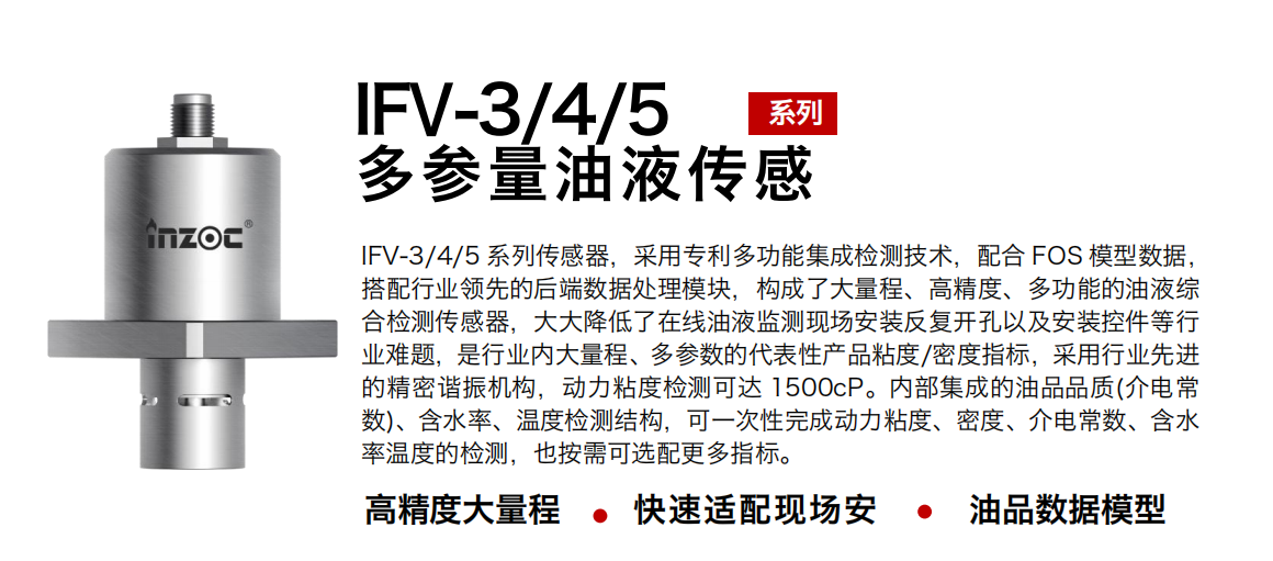 IFV-3/4/5多參量油液傳感器，采用專利多功能集成檢測技術，配合 FOS 模型數據，搭配行業領先的后端數據處理模塊，構成了大量程、高精度、多功能的油液綜合檢測傳感器，大大降低了在線油液監測現場安裝反復開孔以及安裝控件等行業難題，是行業內大量程、多參數的代表性產品粘度/密度指標，采用行業先進的精密諧振機構，動力粘度檢測可達 1500cP。內部集成的油品品質(介電常數)、含水率、溫度檢測結構，可一次性完成動力粘度、密度、介電常數、含水率溫度的檢測，也按需可選配更多指標。